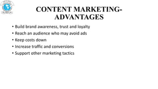 CONTENT MARKETING-
ADVANTAGES
• Build brand awareness, trust and loyalty
• Reach an audience who may avoid ads
• Keep costs down
• Increase traffic and conversions
• Support other marketing tactics
 