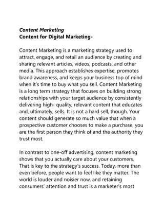 Content Marketing
Content for Digital Marketing-
Content Marketing is a marketing strategy used to
attract, engage, and retail an audience by creating and
sharing relevant articles, videos, podcasts, and other
media. This approach establishes expertise, promotes
brand awareness, and keeps your business top of mind
when it’s time to buy what you sell. Content Marketing
is a long term strategy that focuses on building strong
relationships with your target audience by consistently
delivering high- quality, relevant content that educates
and, ultimately, sells. It is not a hard sell, though. Your
content should generate so much value that when a
prospective customer chooses to make a purchase, you
are the first person they think of and the authority they
trust most.
In contrast to one-off advertising, content marketing
shows that you actually care about your customers.
That is key to the strategy’s success. Today, more than
even before, people want to feel like they matter. The
world is louder and noisier now, and retaining
consumers’ attention and trust is a marketer’s most
 
