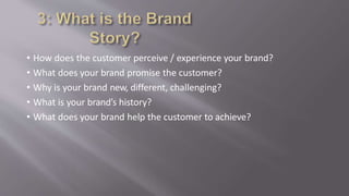 • How does the customer perceive / experience your brand?
• What does your brand promise the customer?
• Why is your brand new, different, challenging?
• What is your brand’s history?
• What does your brand help the customer to achieve?
 