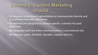 • Go beyond conventional segmentation to communicate directly and
in a relevant way with individuals.
• Be planned and designed to achieve specific customer-focused
objectives.
• Be integrated with the entire communications / promotional mix.
• Be relevant, useful, findable, sharable, creative and fun.
 