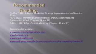Chaffey, D. (2015) Digital Marketing: Strategy, Implementation and Practice.
6th ed.
Fill, C. (2013) Marketing Communications: Brands, Experiences and
Participation. 6th ed. (Chapters 21 and 22)
Pullizzi, J. (2013) Epic Content Marketing (Chapters 10 and 11)
Recommended websites:
www.contentmarketinginstitute.com
www.hubspot.com
www.smartinsights.com
www.quicksprout.com/the-beginners-guide-to-online-marketing-chapter-1/
 