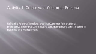 Activity 1: Create your Customer Persona
Using the Persona Template, create a Customer Persona for a
prospective undergraduate student considering doing a first degree in
Business and Management.
 