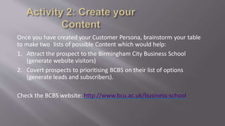 Once you have created your Customer Persona, brainstorm your table
to make two lists of possible Content which would help:
1. Attract the prospect to the Birmingham City Business School
(generate website visitors)
2. Covert prospects to prioritising BCBS on their list of options
(generate leads and subscribers).
Check the BCBS website: http://www.bcu.ac.uk/business-school
 