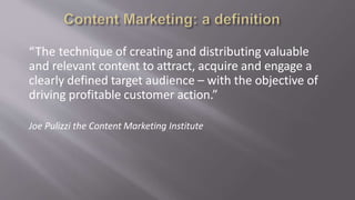 “The technique of creating and distributing valuable
and relevant content to attract, acquire and engage a
clearly defined target audience – with the objective of
driving profitable customer action.”
Joe Pulizzi the Content Marketing Institute
 