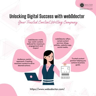 Unlocking Digital Success with webOdoctor
YourTrustedContentWritingCompany
https://www.webodoctor.com/
Audience-centric
approach: Creating
resonant content to drive
desired actions.
webOdoctor crafts
top-notch content,
tailored for maximum
engagement and
impact
webOdoctor offers
varied content
services: blogs,
articles, website copy,
social media.
Trusted content
partner helping you
achieve business
goals.
 