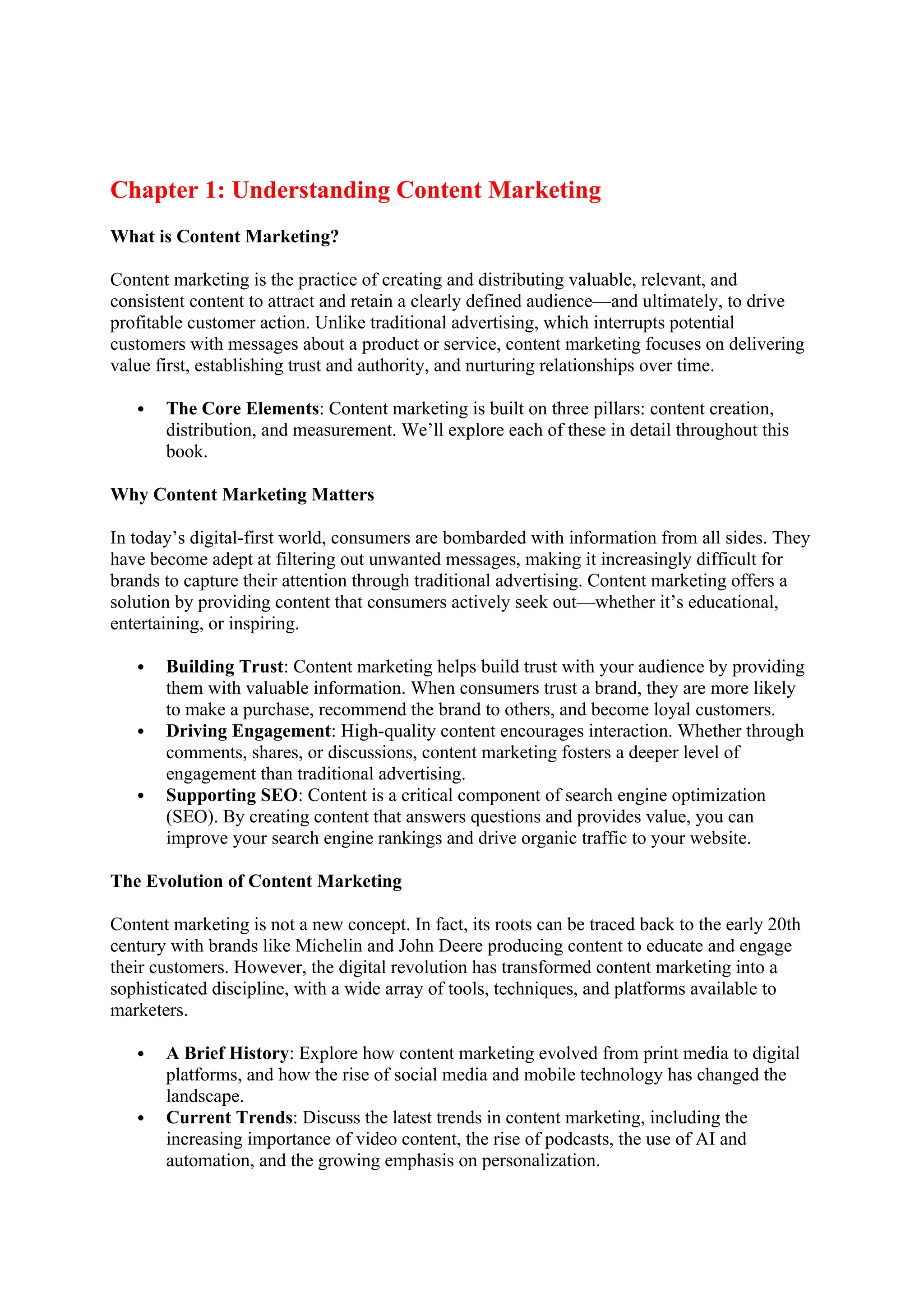 Chapter 1: Understanding Content Marketing
What is Content Marketing?
Content marketing is the practice of creating and distributing valuable, relevant, and
consistent content to attract and retain a clearly defined audience—and ultimately, to drive
profitable customer action. Unlike traditional advertising, which interrupts potential
customers with messages about a product or service, content marketing focuses on delivering
value first, establishing trust and authority, and nurturing relationships over time.
 The Core Elements: Content marketing is built on three pillars: content creation,
distribution, and measurement. We’ll explore each of these in detail throughout this
book.
Why Content Marketing Matters
In today’s digital-first world, consumers are bombarded with information from all sides. They
have become adept at filtering out unwanted messages, making it increasingly difficult for
brands to capture their attention through traditional advertising. Content marketing offers a
solution by providing content that consumers actively seek out—whether it’s educational,
entertaining, or inspiring.
 Building Trust: Content marketing helps build trust with your audience by providing
them with valuable information. When consumers trust a brand, they are more likely
to make a purchase, recommend the brand to others, and become loyal customers.
 Driving Engagement: High-quality content encourages interaction. Whether through
comments, shares, or discussions, content marketing fosters a deeper level of
engagement than traditional advertising.
 Supporting SEO: Content is a critical component of search engine optimization
(SEO). By creating content that answers questions and provides value, you can
improve your search engine rankings and drive organic traffic to your website.
The Evolution of Content Marketing
Content marketing is not a new concept. In fact, its roots can be traced back to the early 20th
century with brands like Michelin and John Deere producing content to educate and engage
their customers. However, the digital revolution has transformed content marketing into a
sophisticated discipline, with a wide array of tools, techniques, and platforms available to
marketers.
 A Brief History: Explore how content marketing evolved from print media to digital
platforms, and how the rise of social media and mobile technology has changed the
landscape.
 Current Trends: Discuss the latest trends in content marketing, including the
increasing importance of video content, the rise of podcasts, the use of AI and
automation, and the growing emphasis on personalization.
 