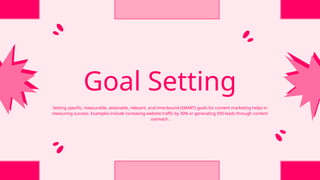 Goal Setting
Setting specific, measurable, attainable, relevant, and time-bound (SMART) goals for content marketing helps in
measuring success. Examples include increasing website traffic by 30% or generating 500 leads through content
outreach.
 