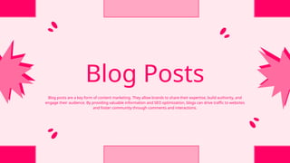 Blog Posts
Blog posts are a key form of content marketing. They allow brands to share their expertise, build authority, and
engage their audience. By providing valuable information and SEO optimization, blogs can drive traffic to websites
and foster community through comments and interactions.
 