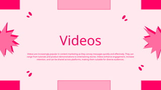 Videos
Videos are increasingly popular in content marketing as they convey messages quickly and effectively. They can
range from tutorials and product demonstrations to entertaining stories. Videos enhance engagement, increase
retention, and can be shared across platforms, making them suitable for diverse audiences.
 