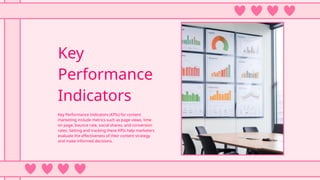 Key
Performance
Indicators
Key Performance Indicators (KPIs) for content
marketing include metrics such as page views, time
on page, bounce rate, social shares, and conversion
rates. Setting and tracking these KPIs help marketers
evaluate the effectiveness of their content strategy
and make informed decisions.
 