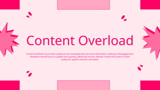 Content Overload
Content overload occurs when audiences are inundated with too much information, leading to disengagement.
Marketers should focus on quality over quantity, delivering concise, relevant content that caters to their
audience's specific interests and needs.
 