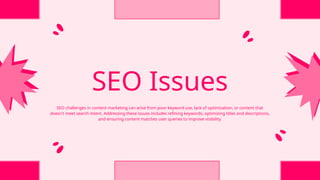 SEO Issues
SEO challenges in content marketing can arise from poor keyword use, lack of optimization, or content that
doesn't meet search intent. Addressing these issues includes refining keywords, optimizing titles and descriptions,
and ensuring content matches user queries to improve visibility.
 