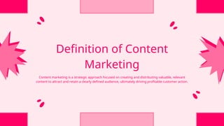 Definition of Content
Marketing
Content marketing is a strategic approach focused on creating and distributing valuable, relevant
content to attract and retain a clearly defined audience, ultimately driving profitable customer action.
 
