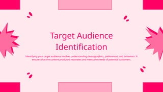 Target Audience
Identification
Identifying your target audience involves understanding demographics, preferences, and behaviors. It
ensures that the content produced resonates and meets the needs of potential customers.
 