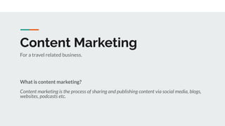 Content Marketing
What is content marketing?
Content marketing is the process of sharing and publishing content via social media, blogs,
websites, podcasts etc.
For a travel related business.
 