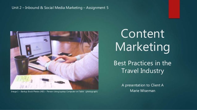 Content
Marketing
A presentation to Client A
Marie Wiseman
Unit 2 – Inbound & Social Media Marketing – Assignment 5
Image 1 – Startup Stock Photos (ND) – ‘Person Using Laptop Computer on Table’ (photograph)
Best Practices in the
Travel Industry
 