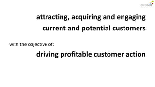 attracting, acquiring and engaging
               current and potential customers

with the objective of:

             driving profitable customer action
 
