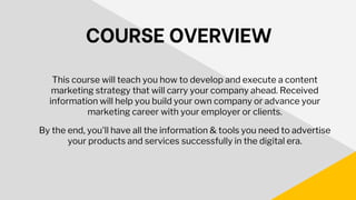 COURSE OVERVIEW
This course will teach you how to develop and execute a content
marketing strategy that will carry your company ahead. Received
information will help you build your own company or advance your
marketing career with your employer or clients.
By the end, you'll have all the information & tools you need to advertise
your products and services successfully in the digital era.
 