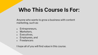 Anyone who wants to grow a business with content
marketing, such as:
● Entrepreneurs,
● Marketers,
● Executives,
● Employees, and
● Freelancers
I hope all of you will find value in this course.
Who This Course Is For:
 