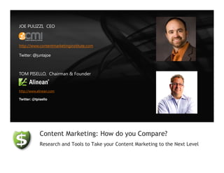 JOE PULIZZI, CEO



http://www.contentmarketinginstitute.com

Twitter: @juntajoe



TOM PISELLO, Chairman & Founder


http://www.alinean.com

Twitter: @tpisello




             Content Marketing: How do you Compare?
             Research and Tools to Take your Content Marketing to the Next Level
 