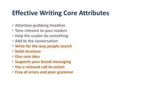 Effective Writing Core Attributes
• Attention-grabbing headline
• Tone relevant to your readers
• Help the reader do something
• Add to the conversation
• Write for the way people search
• Solid structure
• One core idea
• Supports your brand messaging
• Has a relevant call-to-action
• Free of errors and poor grammar
 