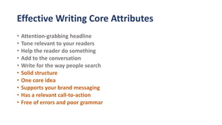 Effective Writing Core Attributes
• Attention-grabbing headline
• Tone relevant to your readers
• Help the reader do something
• Add to the conversation
• Write for the way people search
• Solid structure
• One core idea
• Supports your brand messaging
• Has a relevant call-to-action
• Free of errors and poor grammar
 