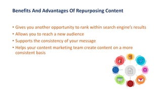 • Gives you another opportunity to rank within search engine’s results
• Allows you to reach a new audience
• Supports the consistency of your message
• Helps your content marketing team create content on a more
consistent basis
Benefits And Advantages Of Repurposing Content
 