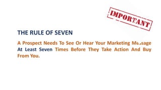 THE RULE OF SEVEN
A Prospect Needs To See Or Hear Your Marketing Message
At Least Seven Times Before They Take Action And Buy
From You.
 