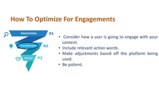 • Consider how a user is going to engage with your
content.
• Include relevant action words.
• Make adjustments based off the platform being
used.
• Be patient.
How To Optimize For Engagements
 