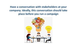 Have a conversation with stakeholders at your
company. Ideally, this conversation should take
place before you run a campaign
 