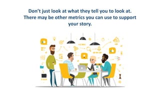 Don’t just look at what they tell you to look at.
There may be other metrics you can use to support
your story.
 