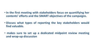 • In the first meeting with stakeholders focus on quantifying her
contents’ efforts and the SMART objectives of the campaigns.
• Discuss what types of reporting the key stakeholders would
find valuable.
• makes sure to set up a dedicated midpoint review meeting
and wrap-up discussion
 