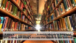 A story is not just your history. A story is why you’re doing what
you’re doing, and telling it in a way that appeals to your audience
 