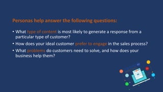 Personas help answer the following questions:
• What type of content is most likely to generate a response from a
particular type of customer?
• How does your ideal customer prefer to engage in the sales process?
• What problems do customers need to solve, and how does your
business help them?
 