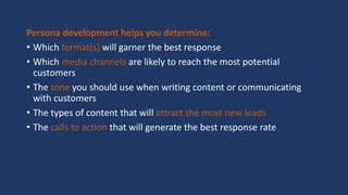 Persona development helps you determine:
• Which format(s) will garner the best response
• Which media channels are likely to reach the most potential
customers
• The tone you should use when writing content or communicating
with customers
• The types of content that will attract the most new leads
• The calls to action that will generate the best response rate
 
