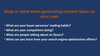 • What are your buyer personas’ reading habits?
• What are your competitors doing?
• What are people talking about on Quora?
• What can you learn from your search engine optimization efforts?
Keep in mind when generating content ideas on
your own
 
