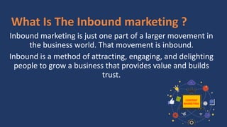 What Is The Inbound marketing ?
Inbound marketing is just one part of a larger movement in
the business world. That movement is inbound.
Inbound is a method of attracting, engaging, and delighting
people to grow a business that provides value and builds
trust.
 
