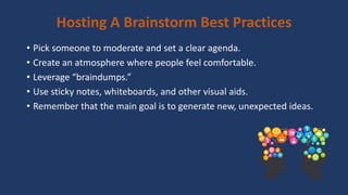• Pick someone to moderate and set a clear agenda.
• Create an atmosphere where people feel comfortable.
• Leverage “braindumps.”
• Use sticky notes, whiteboards, and other visual aids.
• Remember that the main goal is to generate new, unexpected ideas.
Hosting A Brainstorm Best Practices
 