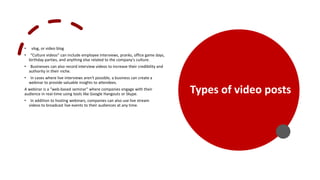 • vlog, or video blog
• “Culture videos” can include employee interviews, pranks, office game days,
birthday parties, and anything else related to the company's culture.
• Businesses can also record interview videos to increase their credibility and
authority in their niche.
• In cases where live interviews aren't possible, a business can create a
webinar to provide valuable insights to attendees.
A webinar is a "web-based seminar" where companies engage with their
audience in real-time using tools like Google Hangouts or Skype.
• In addition to hosting webinars, companies can also use live stream
videos to broadcast live events to their audiences at any time.
• Tools:
• https://promo.com/
• https://slide.ly/home
Types of video posts
 