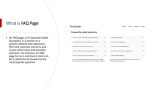 What is FAQ Page
• An FAQ page, or Frequently Asked
Questions, is a section on a
specific website that addresses
the most common concerns and
issues visitors face and provides
solutions. For instance, an FAQ
page for an e-commerce store can
be a collection of answers to the
most popular question
 