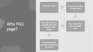 Why FAQ
page?
Save your time Drive more traffic
to your store
Your conversion
rates will likely
grow
You will be able to
identify the main
customer pain
points
You’ll be able to
position yourself as
an expert
 