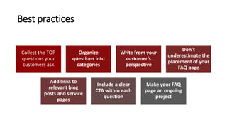 Best practices
Collect the TOP
questions your
customers ask
Organize
questions into
categories
Write from your
customer’s
perspective
Don’t
underestimate the
placement of your
FAQ page
Add links to
relevant blog
posts and service
pages
Include a clear
CTA within each
question
Make your FAQ
page an ongoing
project
 
