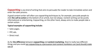 Copywriting is any kind of writing that aims to persuade the reader to take immediate action and
enter the sales process.
A good content writer will often use copywriting techniques to, for example, persuade people to
click the call-to-action at the bottom of an article, but not always. Content writing can be purely
informational or entertaining. Copywriting, on the other hand, always aims to make people take a
certain action.
Typical examples of copywriting include:
• Sales pages.
• PPC ads.
• Direct mail.
As for the difference between copywriting and content marketing, they’re really two different
things and you could see copywriting as a persuasion tool content marketers can (and should) make
use of
 