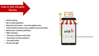 How to Get Valuable
Review
• Ask for reviews.
• Be on review platforms.
• Respond to all reviews – even the negative ones.
• Share positive reviews on your website and social media.
• Review your customers positively.
• Offer incentives.
• Train your customer service reps.
• Host events to meet customers.
• Use social media.
• Do your job right.
 