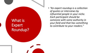 What is
Expert
Roundup?
• “An expert roundup is a collection
of quotes or interviews by
influential people in your niche.
Each participant should be
someone with some authority in
your field and that has something
to contribute to your readers.”
 