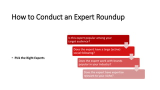 How to Conduct an Expert Roundup
• Pick the Right Experts
Is this expert popular among your
target audience?
Does the expert have a large (active)
social following?
Does the expert work with brands
popular in your industry?
Does the expert have expertise
relevant to your niche?
 