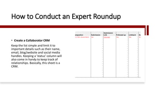 How to Conduct an Expert Roundup
• Create a Collaborator CRM
Keep the list simple and limit it to
important details such as their name,
email, blog/website and social media
handles. Keeping a ‘status’ column will
also come in handy to keep track of
relationships. Basically, this sheet is a
CRM.
 