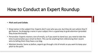 How to Conduct an Expert Roundup
• Pitch and Land Collabs
• Drop names in the subject line: Experts don’t care who you are, but they do care where they’ll
get feature. So dropping a name in your subject line is a good way to grab attention (provided
they know the brand).
• Personalize: Experts receive a ton of emails, so if you want to stand out, you need to take the
time to personalize your email to them. This can be anything from referencing their recent
wins to telling them they have a cut dog.
• Maintain brevity: Same as before, experts go through a lot of emails so you want to keep your
pitch to the point.
 