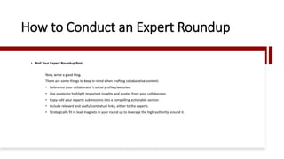 How to Conduct an Expert Roundup
• Nail Your Expert Roundup Post
Now, write a good blog.
There are some things to keep in mind when crafting collaborative content:
• Reference your collaborator’s social profiles/websites.
• Use quotes to highlight important insights and quotes from your collaborator.
• Copy-edit your experts submissions into a compelling actionable section.
• Include relevant and useful contextual links, either to the experts.
• Strategically fit in lead magnets in your round up to leverage the high authority around it.
 