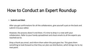 How to Conduct an Expert Roundup
• Submit and Wait
After you get confirmations for all the collaborators, give yourself a pat on the back and
submit it to your editor.
However, the process doesn’t end there. It’s time to drop in a note with your
collaborators. Refer to your handy spreadsheet and shoot emails to all the experts you
reached out to.
Drop a thank you email, and inform them when the post goes live. This gives them
something to look forward so that they can plan out distribution, which brings me to my
next point.
 